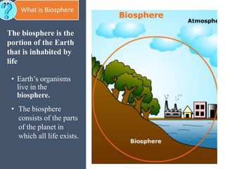 The biosphere is the
portion of the Earth
that is inhabited by
life
• Earth’s organisms
live in the
biosphere.
• The biosphere
consists of the parts
of the planet in
which all life exists.
What is Biosphere
 