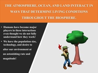 THE ATMOSPHERE, OCEAN, AND LAND INTERACT IN
WAYS THAT DETERMINE LIVING CONDITIONS
THROUGHOUT THE BIOSPHERE.
• Humans have become major
players in these interactions
even thought we do not fully
understand how they work!
• We have the population size,
technology, and desire to
alter our environment at
an astonishing rate and
magnitude!
 