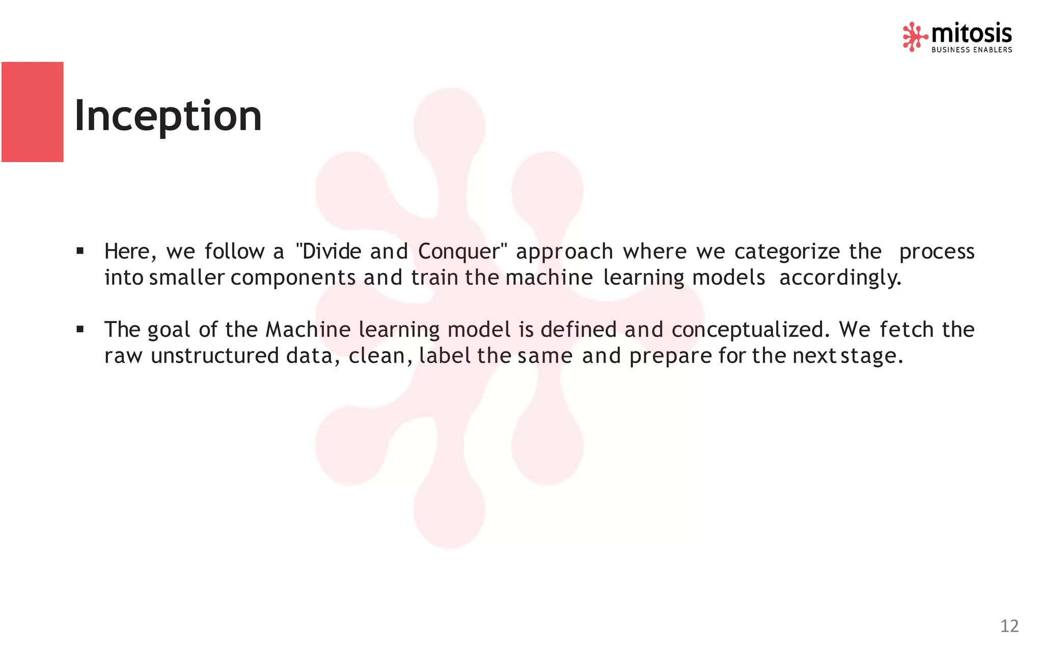 Inception
▪ Here, we follow a "Divide and Conquer" approach where we categorize the process
into smaller components and train the machine learning models accordingly.
▪ The goal of the Machine learning model is defined and conceptualized. We fetch the
raw unstructured data, clean, label the same and prepare for the next stage.
12
 