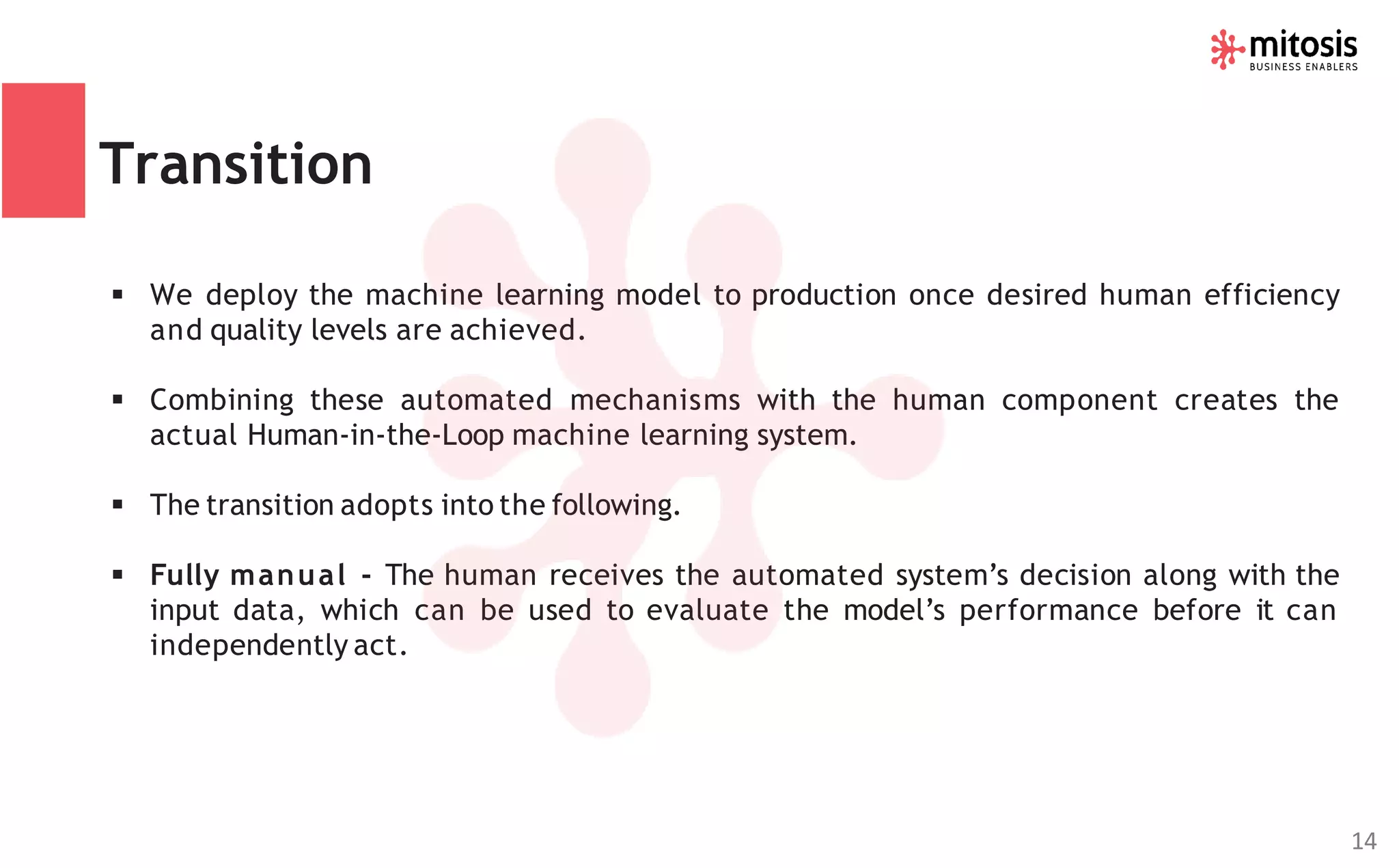Transition
▪ We deploy the machine learning model to production once desired human efficiency
and quality levels are achieved.
▪ Combining these automated mechanisms with the human component creates the
actual Human-in-the-Loop machine learning system.
▪ The transition adopts into the following.
▪ Fully manual - The human receives the automated system’s decision along with the
input data, which can be used to evaluate the model’s performance before it can
independently act.
14
 