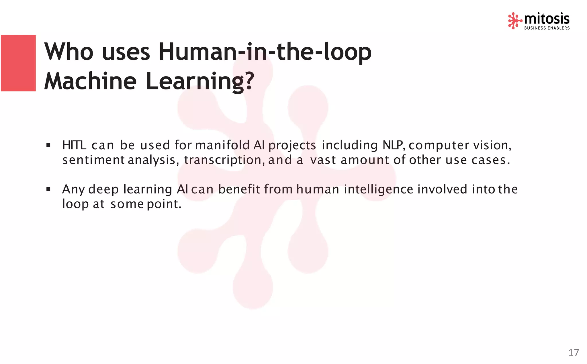 Who uses Human-in-the-loop
Machine Learning?
▪ HITL can be used for manifold AI projects including NLP, computer vision,
sentiment analysis, transcription, and a vast amount of other use cases.
▪ Any deep learning AI can benefit from human intelligence involved into the
loop at some point.
17
 