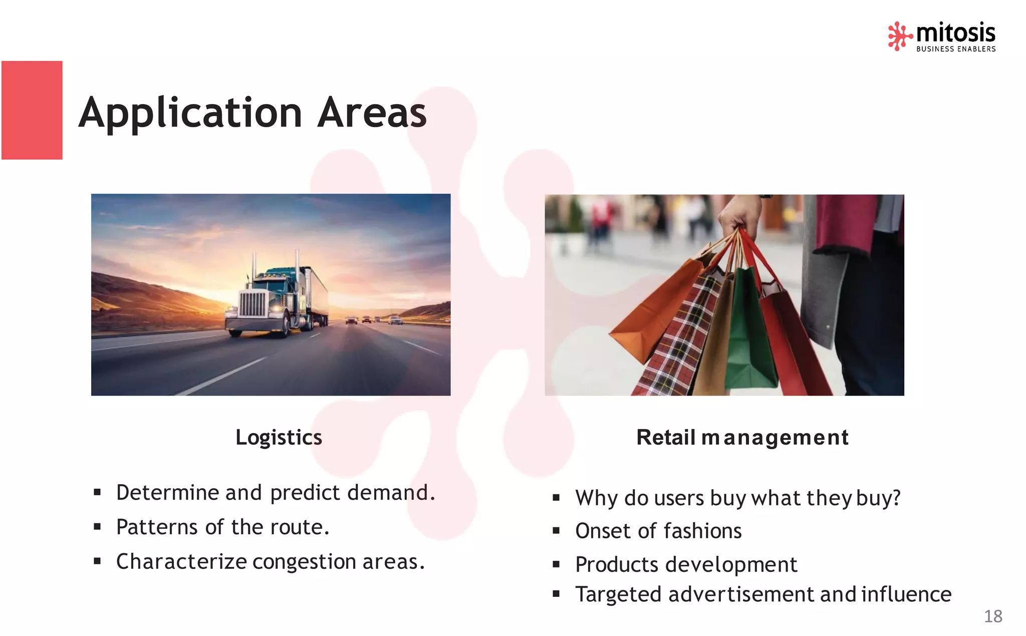 Logistics
▪ Determine and predict demand.
▪ Patterns of the route.
▪ Characterize congestion areas.
Retail management
▪ Why do users buy what they buy?
▪ Onset of fashions
▪ Products development
▪ Targeted advertisement and influence
Application Areas
18
 