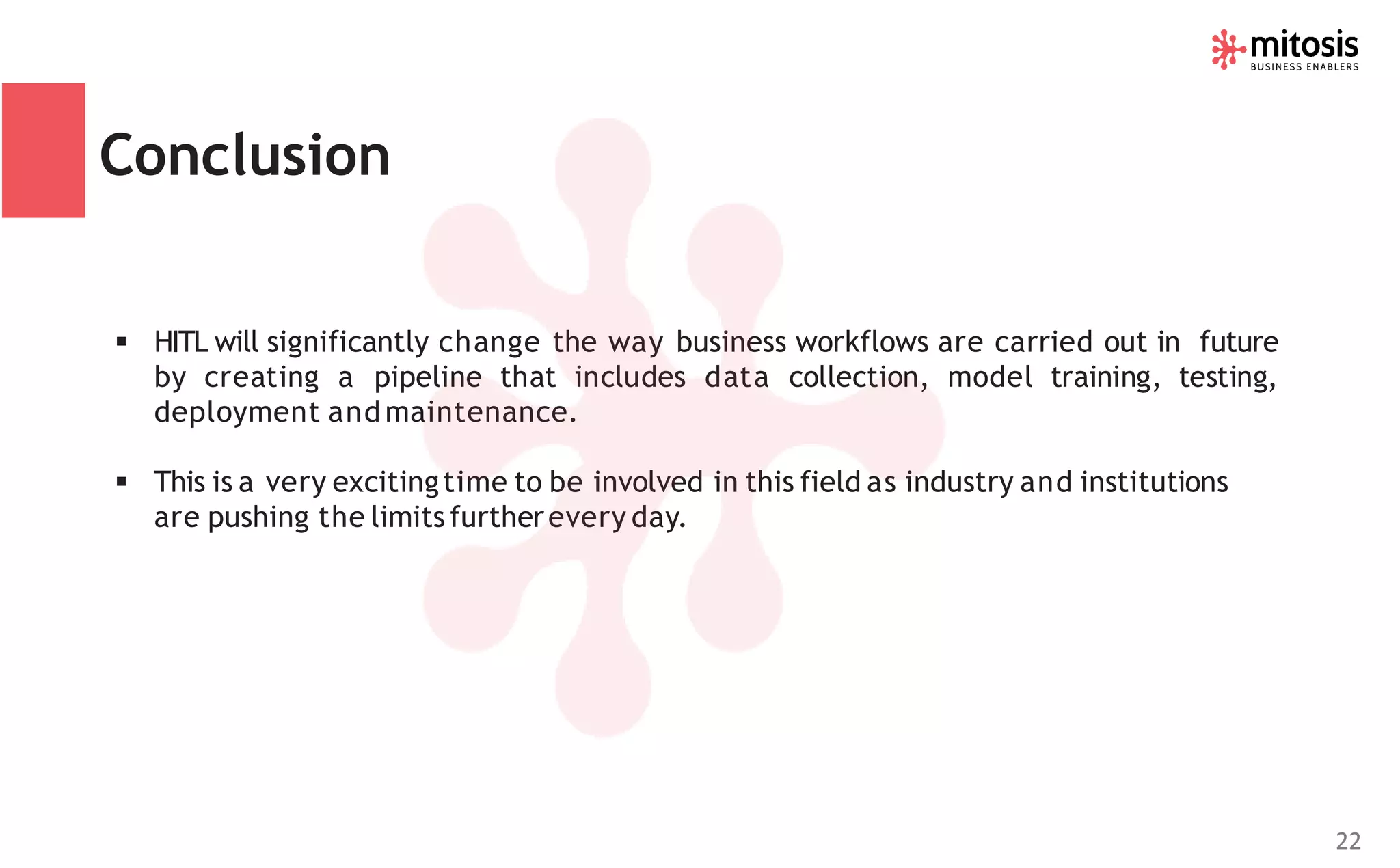Conclusion
▪ HITL will significantly change the way business workflows are carried out in future
by creating a pipeline that includes data collection, model training, testing,
deployment andmaintenance.
▪ This is a very excitingtime to be involved in this field as industry and institutions
are pushing the limits furtherevery day.
22
 