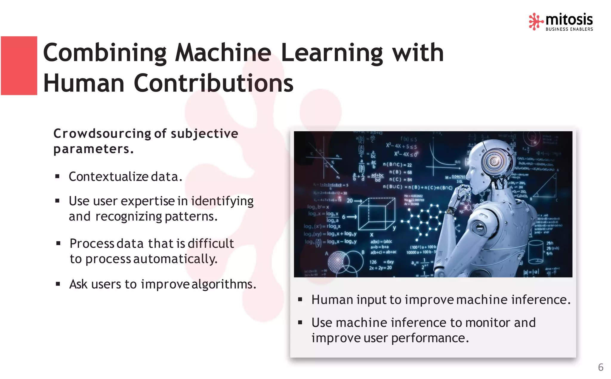 Combining Machine Learning with
Human Contributions
Crowdsourcing of subjective
parameters.
▪ Contextualize data.
▪ Use user expertise in identifying
and recognizing patterns.
▪ Process data that is difficult
to process automatically.
▪ Ask users to improvealgorithms.
▪ Human input to improve machine inference.
▪ Use machine inference to monitor and
improve user performance.
6
 