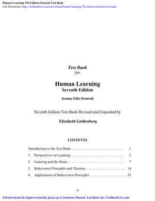 iii
Test Bank
for
Human Learning
Seventh Edition
Jeanne Ellis Ormrod
Seventh Edition Test Bank Revised and Expanded by
Elizabeth Goldenberg
CONTENTS
Introduction to the Test Bank . . . . . . . . . . . . . . . . . . . . . . . . . . . . . . 1
1. Perspectives on Learning . . . . . . . . . . . . . . . . . . . . . . . . . . . . . . 2
2. Learning and the Brain . . . . . . . . . . . . . . . . . . . . . . . . . . . . . . . . 7
3. Behaviorist Principles and Theories. . . . . . . . . . . . . . . . . . . . . . . 14
4. Applications of Behaviorist Principles . . . . . .. . . . . . . . . . . . . . . 35
Human Learning 7th Edition Ormrod Test Bank
Full Download: https://testbanklive.com/download/human-learning-7th-edition-ormrod-test-bank/
Full download all chapters instantly please go to Solutions Manual, Test Bank site: TestBankLive.com
 