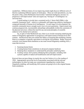 needed here. Different chains of ever-improving minds might discover different sorts of
theories explaining different regions of mind-space. These are wild speculations, yes, but
the point is that, contra McDermott, Kurzweilian “unlimited intelligence increase via
progressive self-improvement” does not require any “boxing-in” of intelligence via
universal laws.
A good analogy to invoke here, as pointed out by J. Storrs Hall (2006), is the
scientific community itself – which is a continually self-improving collective intelligence
composed internally of human-level intelligences. At each stage in its development, the
scientific community knows enough to give rise to its next generation. Improvement may
continue progressively, incrementally and perhaps unboundedly (within the constraints of
the physical universe), without the need for any universal principles of scientific
endeavor to be charted out in advance.
So, in spite of what McDermott says, there is no circular reasoning underlying the
notion of Singularity approached via progressive self-improvement of human-level AGI
systems. And Kurzweil does not commit the fallacy of assuming that emulating a human
brain in a computer is logically equivalent to solving the AGI problem. Rather, Kurzweil
correctly views human brain emulation as one route toward Singularity-enabling AGI, a
route that involves:
1.
2.
3.
4.

Scanning human brains
Creating human brain emulations in advanced computer hardware
Studying these emulations to understand the principles underlying them
Creating various AGI systems embodying these principles, including AGI
systems capable of radical self-modification and self-improvement

Kurzweil does not pose things in exactly this way but I believe it is a fair reading of
TSIN. Appropriately (given the level of uncertainty associated with the relevant
technologies), he does not make any commitments regarding how similar these
Singularity-enabling, self-modifying AGI systems are going to be to the original human
brain emulations.

 