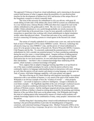 The approach I’ll discuss is based on virtual embodiment, and is interesting in the present
context both because of what it suggests about the possibility of a non-Kurzweilian
timeline for the development of human-level AGI, and because of the unique flavor of
the Singularity scenarios to which it naturally leads.
The issue of the necessity for embodiment in AI is an old one, with great AI
minds falling on both sides of the debate (the classic GOFAI systems are embodied only
in a very limited sense; whereas Brooks (1999) and others have argued for real-world
robotic embodiment as the golden path to AGI). My own view is somewhere in the
middle: I think embodiment is very useful though probably not strictly necessary for
AGI, and I think that at the present time, it may be more generally worthwhile for AI
researchers to spend their time working with virtual embodiments in digital simulation
worlds, rather than physical robots. Toward that end some of my current research
involves connecting AI learning systems to virtual agents in the Second Life virtual
world.
The notion of virtually embodied AI is nowhere near a new one, and can be traced
back at least to Winograd’s (1972) classic SHRDLU system. However, technology has
advanced a long way since SHRDLU’s day, and the power of virtual embodiment to
assist AI is far greater in these days of Second Life, Word of Warcraft, HiPiHi, Creatures,
Club Penguin and the like. To concretely understand the potential power of virtual
embodiment for AGI, consider one potential project I’ve been considering undertaking
during the next few years: a virtual talking parrot. Imagine millions of talking parrots
spread across different online virtual worlds — all communicating in simple English.
Each parrot has its own local memories, its own individual knowledge and habits and
likes and dislikes — but there’s also a common knowledge-base underlying all the
parrots, which includes a common knowledge of English.
Next, suppose that an adaptive language learning algorithm is set up (based on
one of the many available paradigms for such), so that the parrot-collective may
continually improve its language understanding based on interactions with users. If things
go well, then the parrots will get smarter and smarter at using language, as time goes on.
And, of course, with better language capability, will come greater user appeal.
The idea of having an AI’s brain filled up with linguistic knowledge via continual
interaction with a vast number of humans, is very much in the spirit of the modern Web.
Wikipedia is an obvious example of how the “wisdom of crowds” — when properly
channeled — can result in impressive collective intelligence. Google is ultimately an
even better example — the PageRank algorithm at the core of Google’s technical success
in search, is based on combining information from the Web links created by multimillions of Website creators. And the intelligent targeted advertising engine that makes
Google its billions of dollars is based on mining data created by the pointing and clicking
behavior of the one billion Web users on the planet today. Like Wikipedia and Google,
the mind of a talking-parrot tribe instructed by masses of virtual-world residents will
embody knowledge implicit in the combination of many, many peoples’ interactions with
the parrots.
Another thing that’s fascinating about virtual-world embodiment for language
learning is the powerful possibilities it provides for disambiguation of linguistic
constructs, and contextual learning of language rules. Michael Tomasello (2003), in his
excellent book Constructing a Language, has given a very clear summary of the value of

 