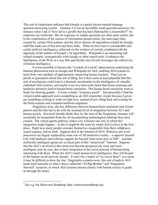 This sort of experiment indicates that Google is a pretty decent natural-language
question-answering system. Granted, it is not an incredibly smart question-answerer; for
instance when I ask it “how tall is a giraffe that has been flattened by a steamroller?” its
responses are irrelevant. But its responses to simple questions are often quite useful, due
to the combination of the masses of information posted online, the inter-page links
created by various Web authors, and the clever narrow-AI algorithms created by Google
staff that make use of this text and these links. What we have here is considerable and
useful artificial intelligence, achieved via the wisdom of crowds, combined with the
ingenuity of the authors of Google’s AI algorithms. Wikipedia is an interesting and
related example: synergetically with Google or other search tools, it enhances the
intelligence of the Web, in a way that specifically and cleverly leverages the collectivity
of human intelligence.
It seems possible to harness the “wisdom of crowds” phenomenon underlying the
Internet phenomena such as Google and Wikipedia for AGI, enabling AGI systems to
learn from vast numbers of appropriately interacting human teachers. There are no
proofs or guarantees about this sort of thing, but it does seem at least plausible that this
sort of mechanism could lead to a dramatic acceleration in the intelligence of virtuallyembodied AGI systems, and maybe even on a time-scale faster than brain-scanning and
hardware advances lead to human-brain emulation. The human-brain-emulation route is
better for drawing graphs – it forms a better “existence proof” – but personally I find the
virtual-worlds approach more compelling as an AGI researcher, in part because it gives
me something exciting to work on right now, instead of just sitting back and waiting for
the brain-scanner and computer-hardware engineers.
Singularity-wise, one key difference between human-brain emulation and virtualparrots-and-the-like has to do with the assumed level of integration between AI’s and
human society. Kurzweil already thinks that, by the time of the Singularity, humans will
essentially be inseparable from the AI-incorporating technological substrate they have
created. The virtual-agents pathway makes very concrete one way in which this
integration might happen – in fact it might be the route by which AGI evolves in the first
place. Right now many people consider themselves inseparable from their cellphones,
search engines, and so forth. Suppose that in the Internet of 2015, Websites and word
processors are largely replaced by some sort of 3D immersive reality – a superior Second
Life with hardware and software support far beyond what exists now in 2007 – and that
artificially intelligent agents are a critical part of this “metaversal”1 Internet. Suppose
that the AGI’s involved in this metaverse become progressively more and more
intelligent, year by year, due to their integration in the social network of human being
interacting with them. When the AGI’s reach human-level intelligence, they will be part
of the human social network already. It won’t be a matter of “us versus them”; in a sense
it may be difficult to draw the line. Singularity-scenario-wise, this sort of path to AGI
lends itself naturally to what I above called the “AI Big Brother” and “Singularity
Steward” scenarios, in which AGI systems interact closely with human society to guide
us through the future.

1

See e.g. the Metaverse Roadmap, http://metaverseroadmap.org/

 