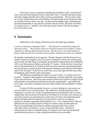 I don’t care to pose an argument regarding the probability of the “virtual parrots”
route versus the brain-emulation route or some other route. I consider both these routes,
and others, highly plausible and worthy of serious consideration. The key point is that
we can now explore these sorts of possibilities with dramatically more concreteness than
we could do twenty or thirty years ago. As Kurzweil has adeptly argue, technology has
advanced dramatically in ways that are critically relevant to AGI, and seems very likely
to continue to do so -- and this is one of the key reasons I believe the time for humanlevel AGI really is near.

5 Conclusion
McDermott, in his critique of Kurzweil, levies the following complaint:
I wish he would stop writing these books! ... The field of AI is periodically plagued by
'hype hurricanes'.... Most of these storms are started or spun up by journalists, venture
capitalists, or defense-department bureaucrats. But there are a very small number of
people within the field who contribute to the problem, and Kurzweil is the worst offender.
My attitude could hardly be more opposite! Though I disagree with Ray Kurzweil on a
number of points of emphasis, and a few points of substance, I believe he is doing pretty
much exactly the right thing, by getting the general public enthused about the possibilities
AGI is very likely going to bring us during the 21st century. I think the time is more than
ripe for the mainstream of AI research to shift away from narrowly-constrained problemsolving and back to explicit pursuit of the general-intelligence goals that gave the field its
name in the first place. In the last few years I have seen some signs that this may in fact
be happening, and I find this quite encouraging.
The difficulty of predicting the future is not just a cliche’, it’s a basic fact of our
existence. And part of the hypothesis of the Singularity is that this difficulty is just going
to get worse and worse. One of my main critiques of Kurzweil is that he is simply too pat
and confident in his predictions about the intrinsically unpredictable – quite differently
from Vinge, who tends to emphasize the sheer unknowability and inscrutability of what’s
to come.
In spite of all this uncertainty, however, we must still plan our own actions, our
own lives and our own research careers. My contention is that the hypothesis of the
Singularity is a serious one, worthy of profound practical consideration; and even more
emphatically, that the pursuit of human-level AGI deserves to be taken very seriously, at
very least as much so as grand pursuits in other areas of science and engineering (gene
therapy; building artificial organisms a la Craig Venter’s work on mycoplasma
genitalium; quantum computing; unifying physics; etc.). Yes, creating AGI is a big and
difficult goal, but according to known science it is almost surely an achievable one.
There are sound though not absolutely confident arguments that it may well be
achievable within our lifetimes, via one of many plausible routes – and that its
achievement may lead to remarkable things, for instance, one of the many Singularity
scenarios discussed above, or other related possibilities not yet articulated.

 