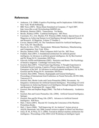 References
•
•
•
•
•
•
•
•
•
•
•

•
•

•
•
•
•
•
•

Anderson, J. R. (2000). Cognitive Psychology and Its Implications: Fifth Edition.
New York: Worth Publishing.
BBC News (2007). Mouse Brain Simulated on Computer, 27 April 2007.
http://news.bbc.co.uk/2/hi/technology/6600965.stm
Broderick, Damien (2003). Transcension. Tor Books.
Brooks, Rodney (1999). Cambrian Intelligence. MIT Press.
Cassimatis, N.L, E.K. Mueller, P.H. Winston (2006). Editors, Special Issue of AI
Magazine on Achieving Human-Level Intelligence through Integrated Systems
and Research. AI Magazine. Volume 27 Number 2.
Crevier, Daniel (1993), AI: The Tumultuous Search for Artificial Intelligence,
New York, NY: BasicBooks
Drexler, K. Eric. (1992). Nanosystems: Molecular Machinery, Manufacturing,
and Computation. New York: Wiley.
Dreyfus, Hubert (1992). What Computers Still Can't Do. MIT Press.
Franklin, Stan (2007). A foundational architecture for artificial general
intelligence. In Advances in artificial general intelligence, Ed. by Ben Goertzel
and Pei Wang:36-54. Amsterdam: IOS Press.
Gilovich, Griffin and Kahneman (2002). Heuristics and Biases: The Psychology
of Intuitive Judgment. Cambridge University Press.
Goertzel, Ben (2007). Virtual Easter Egg Hunting: A Thought-Experiment in
Embodied Social Learning, Cognitive Process Integration, and the Dynamic
Emergence of the Self. In Advances in artificial general intelligence, Ed. by Ben
Goertzel and Pei Wang:36-54. Amsterdam: IOS Press.
Goertzel, Ben (2006). Patterns, Hypergraphs and General Intelligence.
Proceedings of International Joint Conference on Neural Networks, IJCNN 2006,
Vancouver CA
Goertzel, Ben, Moshe Looks and Cassio Pennachin (2004). Novamente: An
Integrative Architecture for Artificial General Intelligence. Proceedings of AAAI
Symposium on Achieving Human-Level Intelligence through Integrated Systems
and Research, Washington DC, August 2004
Goertzel, Ben and Stephan Bugaj (2006). The Path to Posthumanity. Academica
Press.
Goertzel, Ben and Cassio Pennachin, Eds. (2006). Artificial General Intelligence.
Springer.
Goertzel, Ben and Pei Wang, Eds. (2007). Advances in Artificial General
Intelligence. IOS Press.
Hall, J. Storrs (2007). Beyond AI: Creating the Conscience of the Machine.
Prometheus Books.
Hall, J. Storrs (2006). "Self-Improving AI: An Analysis"; lecture given at
AI@50, Dartmouth, July 2006; journal version to appear in Minds and Machines
Jones, R. M., & Wray, R. E. (2004). Toward an abstract machine architecture for
intelligence. /Proceedings of the 2004 AAAI Workshop on Intelligent Agent

 