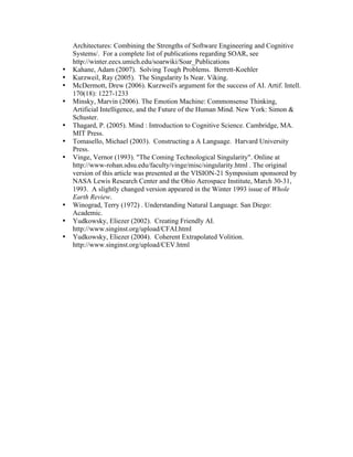 •
•
•
•
•
•
•

•
•
•

Architectures: Combining the Strengths of Software Engineering and Cognitive
Systems/. For a complete list of publications regarding SOAR, see
http://winter.eecs.umich.edu/soarwiki/Soar_Publications
Kahane, Adam (2007). Solving Tough Problems. Berrett-Koehler
Kurzweil, Ray (2005). The Singularity Is Near. Viking.
McDermott, Drew (2006). Kurzweil's argument for the success of AI. Artif. Intell.
170(18): 1227-1233
Minsky, Marvin (2006). The Emotion Machine: Commonsense Thinking,
Artificial Intelligence, and the Future of the Human Mind. New York: Simon &
Schuster.
Thagard, P. (2005). Mind : Introduction to Cognitive Science. Cambridge, MA.
MIT Press.
Tomasello, Michael (2003). Constructing a A Language. Harvard University
Press.
Vinge, Vernor (1993). "The Coming Technological Singularity". Online at
http://www-rohan.sdsu.edu/faculty/vinge/misc/singularity.html . The original
version of this article was presented at the VISION-21 Symposium sponsored by
NASA Lewis Research Center and the Ohio Aerospace Institute, March 30-31,
1993. A slightly changed version appeared in the Winter 1993 issue of Whole
Earth Review.
Winograd, Terry (1972) . Understanding Natural Language. San Diego:
Academic.
Yudkowsky, Eliezer (2002). Creating Friendly AI.
http://www.singinst.org/upload/CFAI.html
Yudkowsky, Eliezer (2004). Coherent Extrapolated Volition.
http://www.singinst.org/upload/CEV.html

 