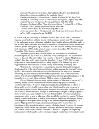 •
•
•
•
•
•
•

Integrated Intelligent Capabilities, Special Track of AAAI since 2006 (and
planned to continue annually into the indefinite future)
Roadmap to Human-Level Intelligence. Special Session at WCCI, July-2006
Building & Evaluating Models of Human-Level Intelligence, CogSci, July-2006
Artificial General Intelligence Workshop, Bethesda MD, May-2006
Between a Rock and a Hard Place: Cognitive Science Principles Meet AI-Hard
Problems, AAAI Spring Symposium Series, Mar-2006
Towards Human-Level AI, NIPS Workshop, Dec-2005
Achieving Human-Level Intelligence through Integrated Systems and Research,
AAAI Fall Symposium Series, Oct-2004

In March 2008, the University of Memphis will host AGI-08, the first AI conference
focusing specifically on artificial general intelligence and human-level AI, co-organized
by the author and several colleagues, including Stan Franklin, a long-established leader in
the AI field. There have also been specific attempts to focus publications on human-level
artificial general intelligence, e.g. a “Human-Level AI” issue of AI Magazine edited by
Nick Cassimatis (2006), and a series of edited volumes focused on AGI (Goertzel and
Pennachin, 2006; Goertzel and Wang, 2007).
And in the popular press, futurist pundits are more and more often heard
proclaiming that the age of real AI is, this time, really coming soon – not like the false
hopes of the past. The most widely-read example of this sort of futurist AI optimism is
probably Ray Kurzweil’s recent book The Singularity Is Near (TSIN; 2005), which
projects the achievement of human-level AI by roughly 2029, followed by an AItriggered radical transformation of mind, society and economy by roughly 2045.
Of course, the vast majority of academic and industry AI researchers remain
deeply skeptical of the sort of optimistic rhetoric and perspective that Kurzweil’s book
typifies. The annual AAAI conference remains focused on the solution of important,
fascinating, but very narrowly-defined technical problems, most of which are only
loosely (if at all) connected to the problem of creating artificial general intelligence at the
human level or beyond. More ambitious AI ideas remain at the periphery.
Kurzweil has called the currently mainstream sort of AI research “narrow AI” –
meaning AI that focuses on the creation of software solving specific, narrowly
constrained problems. A narrow AI program need not understand itself or what it is
doing, and it need not be able to generalize what it has learned beyond its narrowly
constrained problem domain. For example, a narrow-AI program for playing chess need
not be able to transfer any of its strategic or methodological insights to Shogi (Japanese
chess) or checkers ... and probably not even to Fisher random chess (though a human
programmer might be able to take some of the knowledge implicit in a narrow-AI chess
playing program and use this to make a better program for playing other games; in this
case the general intelligence exists mainly in the human being not the programs). A
narrow-AI program for driving a car in the desert need not be able to utilize its
knowledge to drive a car in the city or a motorcycle in the desert. A narrow-AI program
for parsing English cannot learn any other language, whether or not the other language
has a similar syntactic and semantic structure. A narrow-AI program for diagnosing
kidney cancer will always be useless for diagnosing gall bladder cancer (though the same

 