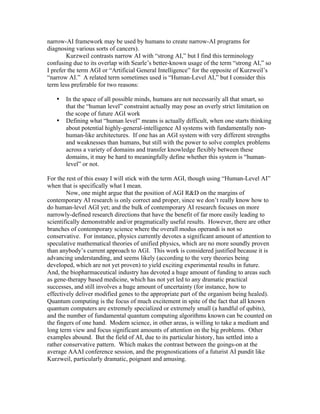 narrow-AI framework may be used by humans to create narrow-AI programs for
diagnosing various sorts of cancers).
Kurzweil contrasts narrow AI with “strong AI,” but I find this terminology
confusing due to its overlap with Searle’s better-known usage of the term “strong AI,” so
I prefer the term AGI or “Artificial General Intelligence” for the opposite of Kurzweil’s
“narrow AI.” A related term sometimes used is “Human-Level AI,” but I consider this
term less preferable for two reasons:
•
•

In the space of all possible minds, humans are not necessarily all that smart, so
that the “human level” constraint actually may pose an overly strict limitation on
the scope of future AGI work
Defining what “human level” means is actually difficult, when one starts thinking
about potential highly-general-intelligence AI systems with fundamentally nonhuman-like architectures. If one has an AGI system with very different strengths
and weaknesses than humans, but still with the power to solve complex problems
across a variety of domains and transfer knowledge flexibly between these
domains, it may be hard to meaningfully define whether this system is “humanlevel” or not.

For the rest of this essay I will stick with the term AGI, though using “Human-Level AI”
when that is specifically what I mean.
Now, one might argue that the position of AGI R&D on the margins of
contemporary AI research is only correct and proper, since we don’t really know how to
do human-level AGI yet; and the bulk of contemporary AI research focuses on more
narrowly-defined research directions that have the benefit of far more easily leading to
scientifically demonstrable and/or pragmatically useful results. However, there are other
branches of contemporary science where the overall modus operandi is not so
conservative. For instance, physics currently devotes a significant amount of attention to
speculative mathematical theories of unified physics, which are no more soundly proven
than anybody’s current approach to AGI. This work is considered justified because it is
advancing understanding, and seems likely (according to the very theories being
developed, which are not yet proven) to yield exciting experimental results in future.
And, the biopharmaceutical industry has devoted a huge amount of funding to areas such
as gene-therapy based medicine, which has not yet led to any dramatic practical
successes, and still involves a huge amount of uncertainty (for instance, how to
effectively deliver modified genes to the appropriate part of the organism being healed).
Quantum computing is the focus of much excitement in spite of the fact that all known
quantum computers are extremely specialized or extremely small (a handful of qubits),
and the number of fundamental quantum computing algorithms known can be counted on
the fingers of one hand. Modern science, in other areas, is willing to take a medium and
long term view and focus significant amounts of attention on the big problems. Other
examples abound. But the field of AI, due to its particular history, has settled into a
rather conservative pattern. Which makes the contrast between the goings-on at the
average AAAI conference session, and the prognostications of a futurist AI pundit like
Kurzweil, particularly dramatic, poignant and amusing.

 