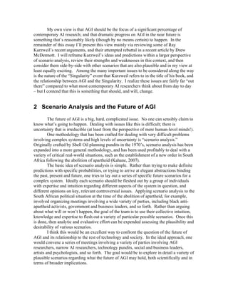 My own view is that AGI should be the focus of a significant percentage of
contemporary AI research; and that dramatic progress on AGI in the near future is
something that’s reasonably likely (though by no means certain) to happen. In the
remainder of this essay I’ll present this view mainly via reviewing some of Ray
Kurzweil’s recent arguments, and their attempted rebuttal in a recent article by Drew
McDermott. I will reframe Kurzweil’s ideas and predictions within a larger perspective
of scenario analysis, review their strengths and weaknesses in this context, and then
consider them side-by-side with other scenarios that are also plausible and in my view at
least equally exciting. Among the many important issues to be considered along the way
is the nature of the “Singularity” event that Kurzweil refers to in the title of his book, and
the relationship between AGI and the Singularity. I realize these issues are fairly far “out
there” compared to what most contemporary AI researchers think about from day to day
– but I contend that this is something that should, and will, change.

2 Scenario Analysis and the Future of AGI
The future of AGI is a big, hard, complicated issue. No one can sensibly claim to
know what’s going to happen. Dealing with issues like this is difficult; there is
uncertainty that is irreducible (at least from the perspective of mere human-level minds!).
One methodology that has been crafted for dealing with very difficult problems
involving complex systems and high levels of uncertainty is “scenario analysis.”
Originally crafted by Shell Oil planning pundits in the 1970’s, scenario analysis has been
expanded into a more general methodology, and has been used profitably to deal with a
variety of critical real-world situations, such as the establishment of a new order in South
Africa following the abolition of apartheid (Kahane, 2007).
The basic idea of scenario analysis is simple. Rather than trying to make definite
predictions with specific probabilities, or trying to arrive at elegant abstractions binding
the past, present and future, one tries to lay out a series of specific future scenarios for a
complex system. Ideally each scenario should be fleshed out by a group of individuals
with expertise and intuition regarding different aspects of the system in question, and
different opinions on key, relevant controversial issues. Applying scenario analysis to the
South African political situation at the time of the abolition of apartheid, for example,
involved organizing meetings involving a wide variety of parties, including black antiapartheid activists, government and business leaders, and so forth. Rather than arguing
about what will or won’t happen, the goal of the team is to use their collective intuition,
knowledge and expertise to flesh out a variety of particular possible scenarios. Once this
is done, then analytic and evaluative effort can be expended assessing the plausibility and
desirability of various scenarios.
I think this would be an excellent way to confront the question of the future of
AGI and its relationship to the rest of technology and society. In the ideal approach, one
would convene a series of meetings involving a variety of parties involving AGI
researchers, narrow AI researchers, technology pundits, social and business leaders,
artists and psychologists, and so forth. The goal would be to explore in detail a variety of
plausible scenarios regarding what the future of AGI may hold, both scientifically and in
terms of broader implications.

 