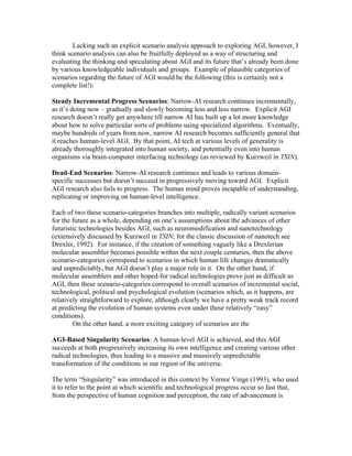 Lacking such an explicit scenario analysis approach to exploring AGI, however, I
think scenario analysis can also be fruitfully deployed as a way of structuring and
evaluating the thinking and speculating about AGI and its future that’s already been done
by various knowledgeable individuals and groups. Example of plausible categories of
scenarios regarding the future of AGI would be the following (this is certainly not a
complete list!):
Steady Incremental Progress Scenarios: Narrow-AI research continues incrementally,
as it’s doing now – gradually and slowly becoming less and less narrow. Explicit AGI
research doesn’t really get anywhere till narrow AI has built up a lot more knowledge
about how to solve particular sorts of problems using specialized algorithms. Eventually,
maybe hundreds of years from now, narrow AI research becomes sufficiently general that
it reaches human-level AGI. By that point, AI tech at various levels of generality is
already thoroughly integrated into human society, and potentially even into human
organisms via brain-computer interfacing technology (as reviewed by Kurzweil in TSIN).
Dead-End Scenarios: Narrow-AI research continues and leads to various domainspecific successes but doesn’t succeed in progressively moving toward AGI. Explicit
AGI research also fails to progress. The human mind proves incapable of understanding,
replicating or improving on human-level intelligence.
Each of two these scenario-categories branches into multiple, radically variant scenarios
for the future as a whole, depending on one’s assumptions about the advances of other
futuristic technologies besides AGI, such as neuromodification and nanotechnology
(extensively discussed by Kurzweil in TSIN; for the classic discussion of nanotech see
Drexler, 1992). For instance, if the creation of something vaguely like a Drexlerian
molecular assembler becomes possible within the next couple centuries, then the above
scenario-categories correspond to scenarios in which human life changes dramatically
and unpredictably, but AGI doesn’t play a major role in it. On the other hand, if
molecular assemblers and other hoped-for radical technologies prove just as difficult as
AGI, then these scenario-categories correspond to overall scenarios of incremental social,
technological, political and psychological evolution (scenarios which, as it happens, are
relatively straightforward to explore, although clearly we have a pretty weak track record
at predicting the evolution of human systems even under these relatively “easy”
conditions).
On the other hand, a more exciting category of scenarios are the
AGI-Based Singularity Scenarios: A human-level AGI is achieved, and this AGI
succeeds at both progressively increasing its own intelligence and creating various other
radical technologies, thus leading to a massive and massively unpredictable
transformation of the conditions in our region of the universe.
The term “Singularity” was introduced in this context by Vernor Vinge (1993), who used
it to refer to the point at which scientific and technological progress occur so fast that,
from the perspective of human cognition and perception, the rate of advancement is

 
