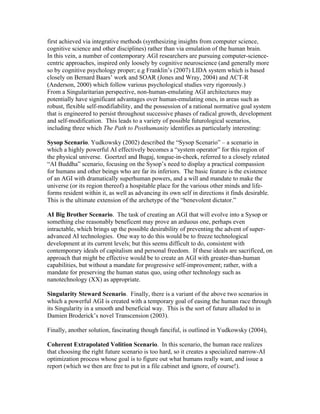 first achieved via integrative methods (synthesizing insights from computer science,
cognitive science and other disciplines) rather than via emulation of the human brain.
In this vein, a number of contemporary AGI researchers are pursuing computer-sciencecentric approaches, inspired only loosely by cognitive neuroscience (and generally more
so by cognitive psychology proper; e.g Franklin’s (2007) LIDA system which is based
closely on Bernard Baars’ work and SOAR (Jones and Wray, 2004) and ACT-R
(Anderson, 2000) which follow various psychological studies very rigorously.)
From a Singularitarian perspective, non-human-emulating AGI architectures may
potentially have significant advantages over human-emulating ones, in areas such as
robust, flexible self-modifiability, and the possession of a rational normative goal system
that is engineered to persist throughout successive phases of radical growth, development
and self-modification. This leads to a variety of possible futurological scenarios,
including three which The Path to Posthumanity identifies as particularly interesting:
Sysop Scenario. Yudkowsky (2002) described the “Sysop Scenario” – a scenario in
which a highly powerful AI effectively becomes a “system operator” for this region of
the physical universe. Goertzel and Bugaj, tongue-in-cheek, referred to a closely related
“AI Buddha” scenario, focusing on the Sysop’s need to display a practical compassion
for humans and other beings who are far its inferiors. The basic feature is the existence
of an AGI with dramatically superhuman powers, and a will and mandate to make the
universe (or its region thereof) a hospitable place for the various other minds and lifeforms resident within it, as well as advancing its own self in directions it finds desirable.
This is the ultimate extension of the archetype of the “benevolent dictator.”
AI Big Brother Scenario. The task of creating an AGI that will evolve into a Sysop or
something else reasonably beneficent may prove an arduous one, perhaps even
intractable, which brings up the possible desirability of preventing the advent of superadvanced AI technologies. One way to do this would be to freeze technological
development at its current levels; but this seems difficult to do, consistent with
contemporary ideals of capitalism and personal freedom. If these ideals are sacrificed, on
approach that might be effective would be to create an AGI with greater-than-human
capabilities, but without a mandate for progressive self-improvement; rather, with a
mandate for preserving the human status quo, using other technology such as
nanotechnology (XX) as appropriate.
Singularity Steward Scenario. Finally, there is a variant of the above two scenarios in
which a powerful AGI is created with a temporary goal of easing the human race through
its Singularity in a smooth and beneficial way. This is the sort of future alluded to in
Damien Broderick’s novel Transcension (2003).
Finally, another solution, fascinating though fanciful, is outlined in Yudkowsky (2004),
Coherent Extrapolated Volition Scenario. In this scenario, the human race realizes
that choosing the right future scenario is too hard, so it creates a specialized narrow-AI
optimization process whose goal is to figure out what humans really want, and issue a
report (which we then are free to put in a file cabinet and ignore, of course!).

 