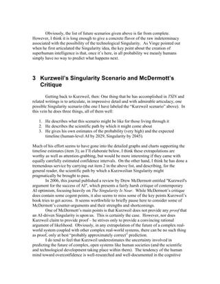 Obviously, the list of future scenarios given above is far from complete.
However, I think it is long enough to give a concrete flavor of the raw indeterminacy
associated with the possibility of the technological Singularity. As Vinge pointed out
when he first articulated the Singularity idea, the key point about the creation of
superhuman intelligence is that, once it’s here, in all probability we measly humans
simply have no way to predict what happens next.

3 Kurzweil’s Singularity Scenario and McDermott’s
Critique
Getting back to Kurzweil, then: One thing that he has accomplished in TSIN and
related writings is to articulate, in impressive detail and with admirable articulacy, one
possible Singularity scenario (the one I have labeled the “Kurzweil scenario” above). In
this vein he does three things, all of them well:
1. He describes what this scenario might be like for those living through it
2. He describes the scientific path by which it might come about
3. He gives his own estimates of the probability (very high) and the expected
timeline (human-level AI by 2029, Singularity by 2045).
Much of his effort seems to have gone into the detailed graphs and charts supporting the
timeline estimates (item 3); as I’ll elaborate below, I think these extrapolations are
worthy as well as attention-grabbing, but would be more interesting if they came with
equally carefully estimated confidence intervals. On the other hand, I think he has done a
tremendous service by carrying out item 2 in the above list, and describing, for the
general reader, the scientific path by which a Kurzweilian Singularity might
pragmatically be brought to pass.
In 2006, this journal published a review by Drew McDermott entitled "Kurzweil's
argument for the success of AI", which presents a fairly harsh critique of contemporary
AI optimism, focusing heavily on The Singularity Is Near. While McDermott’s critique
does contain some cogent points, it also seems to miss some of the key points Kurzweil’s
book tries to get across. It seems worthwhile to briefly pause here to consider some of
McDermott’s counter-arguments and their strengths and shortcomings.
One of McDermott’s main points is that Kurzweil does not provide any proof that
an AI-driven Singularity is upon us. This is certainly the case. However, nor does
Kurzweil claim to provide proof – he strives only to provide a convincing rational
argument of likelihood. Obviously, in any extrapolation of the future of a complex realworld system coupled with other complex real-world systems, there can be no such thing
as proof, only at best “probably approximately correct” prediction.
I do tend to feel that Kurzweil underestimates the uncertainty involved in
predicting the future of complex, open systems like human societies (and the scientific
and technological development taking place within them). The tendency of the human
mind toward overconfidence is well-researched and well-documented in the cognitive

 