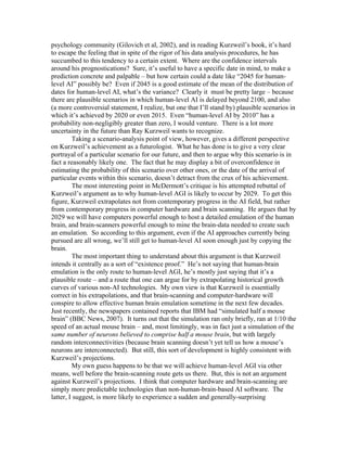 psychology community (Gilovich et al, 2002), and in reading Kurzweil’s book, it’s hard
to escape the feeling that in spite of the rigor of his data analysis procedures, he has
succumbed to this tendency to a certain extent. Where are the confidence intervals
around his prognostications? Sure, it’s useful to have a specific date in mind, to make a
prediction concrete and palpable – but how certain could a date like “2045 for humanlevel AI” possibly be? Even if 2045 is a good estimate of the mean of the distribution of
dates for human-level AI, what’s the variance? Clearly it must be pretty large – because
there are plausible scenarios in which human-level AI is delayed beyond 2100, and also
(a more controversial statement, I realize, but one that I’ll stand by) plausible scenarios in
which it’s achieved by 2020 or even 2015. Even “human-level AI by 2010” has a
probability non-negligibly greater than zero, I would venture. There is a lot more
uncertainty in the future than Ray Kurzweil wants to recognize.
Taking a scenario-analysis point of view, however, gives a different perspective
on Kurzweil’s achievement as a futurologist. What he has done is to give a very clear
portrayal of a particular scenario for our future, and then to argue why this scenario is in
fact a reasonably likely one. The fact that he may display a bit of overconfidence in
estimating the probability of this scenario over other ones, or the date of the arrival of
particular events within this scenario, doesn’t detract from the crux of his achievement.
The most interesting point in McDermott’s critique is his attempted rebuttal of
Kurzweil’s argument as to why human-level AGI is likely to occur by 2029. To get this
figure, Kurzweil extrapolates not from contemporary progress in the AI field, but rather
from contemporary progress in computer hardware and brain scanning. He argues that by
2029 we will have computers powerful enough to host a detailed emulation of the human
brain, and brain-scanners powerful enough to mine the brain-data needed to create such
an emulation. So according to this argument, even if the AI approaches currently being
pursued are all wrong, we’ll still get to human-level AI soon enough just by copying the
brain.
The most important thing to understand about this argument is that Kurzweil
intends it centrally as a sort of “existence proof.” He’s not saying that human-brain
emulation is the only route to human-level AGI, he’s mostly just saying that it’s a
plausible route – and a route that one can argue for by extrapolating historical growth
curves of various non-AI technologies. My own view is that Kurzweil is essentially
correct in his extrapolations, and that brain-scanning and computer-hardware will
conspire to allow effective human brain emulation sometime in the next few decades.
Just recently, the newspapers contained reports that IBM had “simulated half a mouse
brain” (BBC News, 2007). It turns out that the simulation ran only briefly, ran at 1/10 the
speed of an actual mouse brain – and, most limitingly, was in fact just a simulation of the
same number of neurons believed to comprise half a mouse brain, but with largely
random interconnectivities (because brain scanning doesn’t yet tell us how a mouse’s
neurons are interconnected). But still, this sort of development is highly consistent with
Kurzweil’s projections.
My own guess happens to be that we will achieve human-level AGI via other
means, well before the brain-scanning route gets us there. But, this is not an argument
against Kurzweil’s projections. I think that computer hardware and brain-scanning are
simply more predictable technologies than non-human-brain-based AI software. The
latter, I suggest, is more likely to experience a sudden and generally-surprising

 