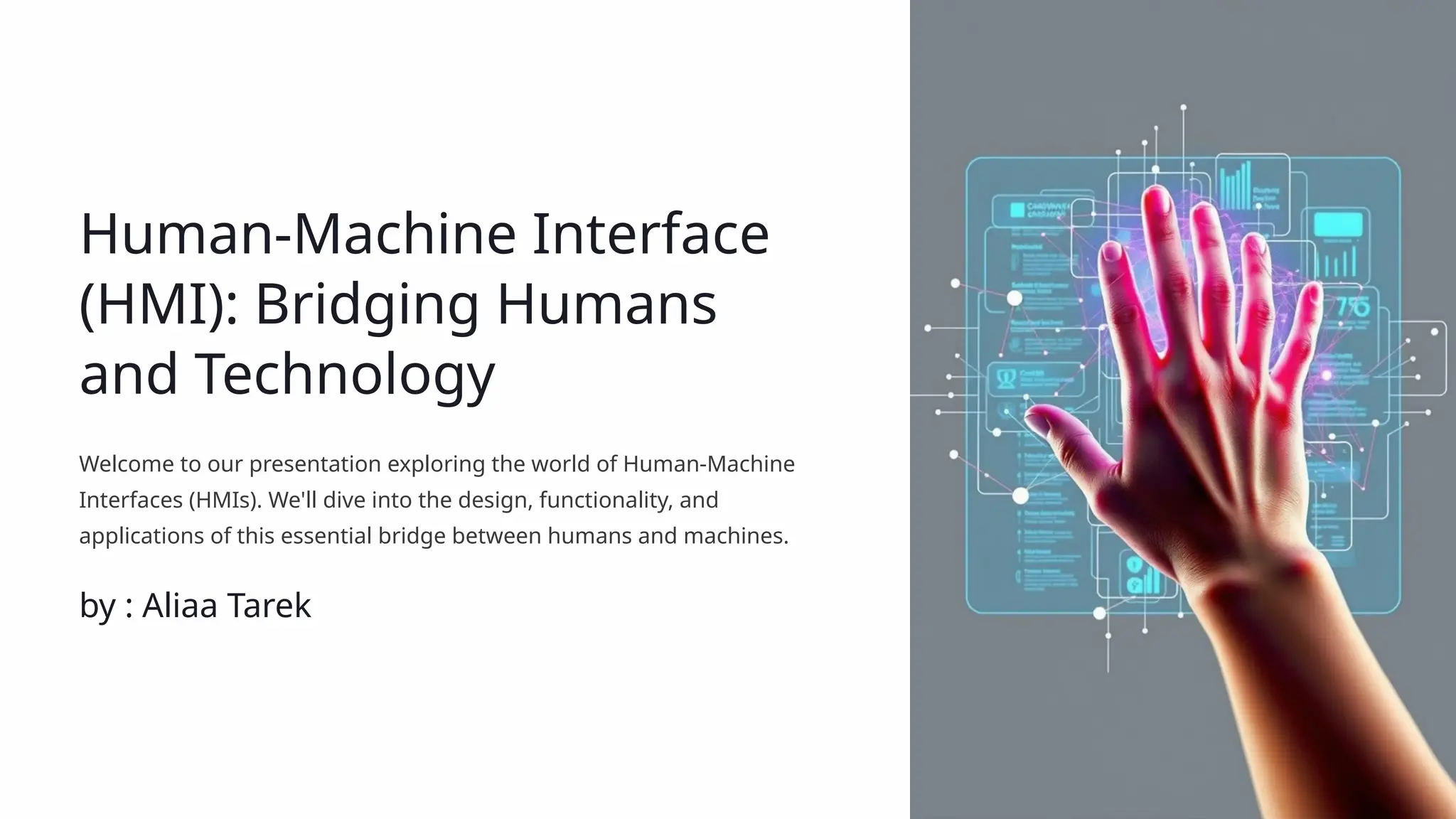 Human-Machine Interface
(HMI): Bridging Humans
and Technology
Welcome to our presentation exploring the world of Human-Machine
Interfaces (HMIs). We'll dive into the design, functionality, and
applications of this essential bridge between humans and machines.
by : Aliaa Tarek
 