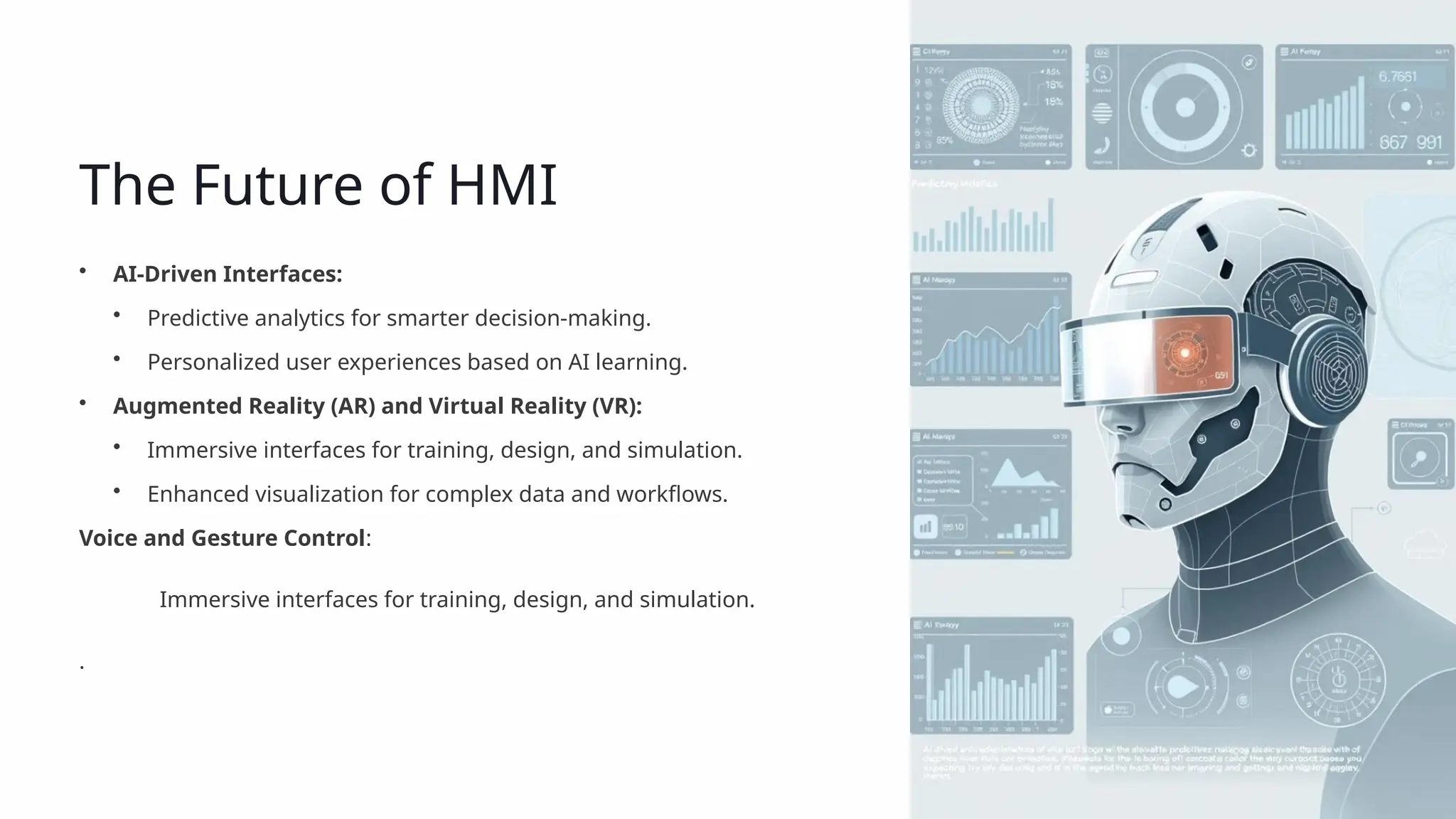 The Future of HMI
• AI-Driven Interfaces:
• Predictive analytics for smarter decision-making.
• Personalized user experiences based on AI learning.
• Augmented Reality (AR) and Virtual Reality (VR):
• Immersive interfaces for training, design, and simulation.
• Enhanced visualization for complex data and workflows.
Voice and Gesture Control:
Immersive interfaces for training, design, and simulation.
.
 