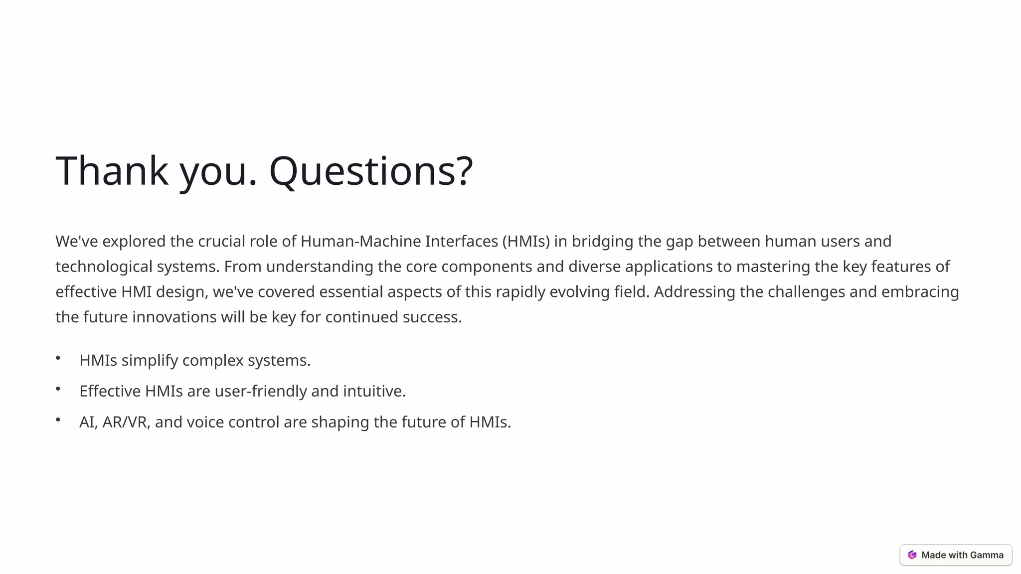 Thank you. Questions?
We've explored the crucial role of Human-Machine Interfaces (HMIs) in bridging the gap between human users and
technological systems. From understanding the core components and diverse applications to mastering the key features of
effective HMI design, we've covered essential aspects of this rapidly evolving field. Addressing the challenges and embracing
the future innovations will be key for continued success.
• HMIs simplify complex systems.
• Effective HMIs are user-friendly and intuitive.
• AI, AR/VR, and voice control are shaping the future of HMIs.
 