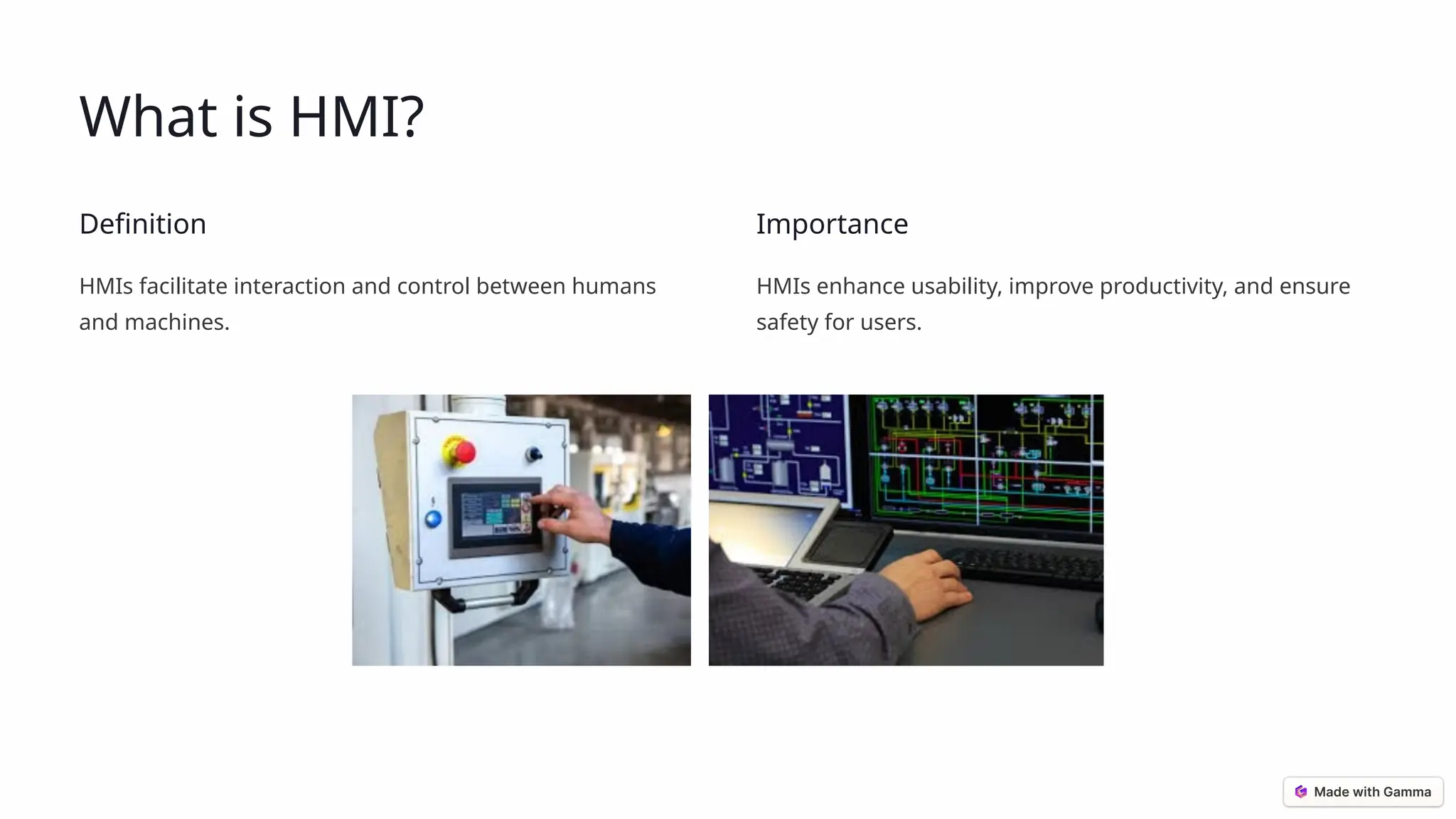 What is HMI?
Definition
HMIs facilitate interaction and control between humans
and machines.
Importance
HMIs enhance usability, improve productivity, and ensure
safety for users.
 