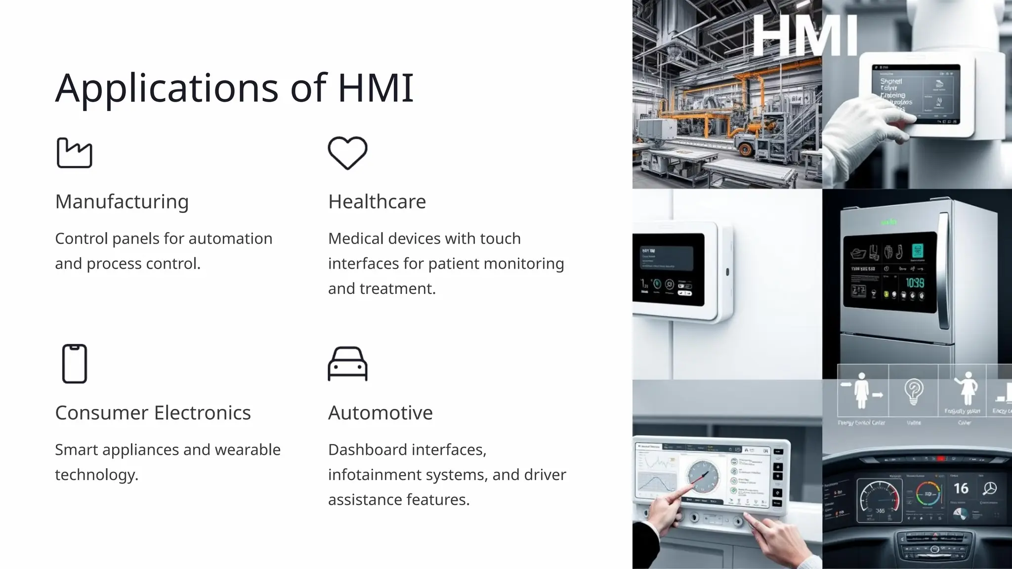 Applications of HMI
Manufacturing
Control panels for automation
and process control.
Healthcare
Medical devices with touch
interfaces for patient monitoring
and treatment.
Consumer Electronics
Smart appliances and wearable
technology.
Automotive
Dashboard interfaces,
infotainment systems, and driver
assistance features.
 