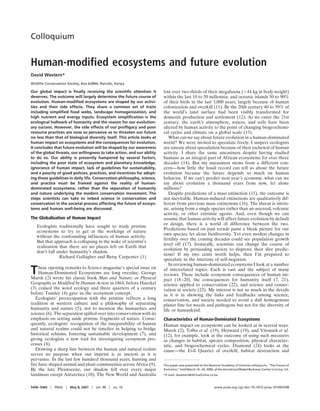 Colloquium


Human-modified ecosystems and future evolution
David Western*
Wildlife Conservation Society, Box 62844, Nairobi, Kenya

Our global impact is ﬁnally receiving the scientiﬁc attention it          lost over two-thirds of their megafauna ( 44 kg in body weight)
deserves. The outcome will largely determine the future course of         within the last 10 to 50 millennia, and oceanic islands 50 to 90%
evolution. Human-modiﬁed ecosystems are shaped by our activi-             of their birds in the last 3,000 years, largely because of human
ties and their side effects. They share a common set of traits            colonization and overkill (11). By the 20th century 40 to 50% of
including simpliﬁed food webs, landscape homogenization, and              the world’s land surface had been visibly transformed for
high nutrient and energy inputs. Ecosystem simpliﬁcation is the           domestic production and settlement (12). As we enter the 21st
ecological hallmark of humanity and the reason for our evolution-         century, the earth’s atmosphere, waters, and soils have been
ary success. However, the side effects of our proﬂigacy and poor          altered by human activity to the point of changing biogeochemi-
resource practices are now so pervasive as to threaten our future         cal cycles and climate on a global scale (13).
no less than that of biological diversity itself. This article looks at      What can we say about future evolution in a human-dominated
human impact on ecosystems and the consequences for evolution.            world? We were invited to speculate freely. I suspect ecologists
It concludes that future evolution will be shaped by our awareness        are uneasy about speculation because of their eschewal of human
of the global threats, our willingness to take action, and our ability    activity. I share the same uneasiness despite having studied
to do so. Our ability is presently hampered by several factors,           humans as an integral part of African ecosystems for over three
including the poor state of ecosystem and planetary knowledge,            decades (14). But my uneasiness stems from a different con-
ignorance of human impact, lack of guidelines for sustainability,         cern—how little the fossil record can tell us about the future
and a paucity of good policies, practices, and incentives for adopt-      evolution because the future depends so much on human
ing those guidelines in daily life. Conservation philosophy, science,     behavior. If we can’t predict next year’s economy, what can we
and practice must be framed against the reality of human-                 say about evolution a thousand years from now, let alone
dominated ecosystems, rather than the separation of humanity              millions?
and nature underlying the modern conservation movement. The                  Despite predictions of a mass extinction (15), the outcome is
steps scientists can take to imbed science in conservation and            not inevitable. Human-induced extinctions are qualitatively dif-
conservation in the societal process affecting the future of ecosys-      ferent from previous mass extinctions (16). The threat is intrin-
tems and human well-being are discussed.                                  sic, arising from a single species rather than an asteroid, volcanic
                                                                          activity, or other extrinsic agents. And, even though we can
The Globalization of Human Impact                                         assume that human activity will affect future evolution by default
                                                                          or design, there is a world of difference between the two.
   Ecologists traditionally have sought to study pristine
                                                                          Predictions based on past trends paint a bleak picture for our
   ecosystems to try to get at the workings of nature
                                                                          own species, let alone biodiversity. Yet even modest changes in
   without the confounding influences of human activity.
                                                                          fertility over the coming decades could see population growth
   But that approach is collapsing in the wake of scientist’s
                                                                          level off (17). Ironically, scientists can change the course of
   realization that there are no places left on Earth that
                                                                          evolution by persuading society to disprove their dire predic-
   don’t fall under humanity’s shadow.
                                                                          tions! If my two cents worth helps, then I’m prepared to
               Richard Gallagher and Betsy Carpenter (1)
                                                                          speculate in the interests of self-negation.
                                                                             In reviewing human-dominated ecosystems I look at a number
T    hese opening remarks to Science magazine’s special issue on
     Human-Dominated Ecosystems are long overdue. George
Marsh (2) wrote his classic book Man and Nature; or Physical
                                                                          of interrelated topics. Each is vast and the subject of many
                                                                          reviews. These include ecosystem consequences of human im-
                                                                          pact (18–20), the consequences for humanity itself (7, 21),
Geography as Modified by Human Action in 1864, before Haeckel             science applied to conservation (22), and science and conser-
(3) coined the word ecology and three quarters of a century               vation in society (23). My interest is not so much in the details
before Tansley (4) gave us the ecosystem concept.                         as it is in showing the links and feedbacks among science,
   Ecologists’ preoccupation with the pristine reflects a long            conservation, and society needed to avoid a dull homogenous
tradition in western culture and a philosophy of separating               planet fine for weeds and pathogens but not for the diversity of
humanity and nature (5), not to mention the humanities and                life or humankind.
science (6). The separation spilled over into conservation with its
emphasis on setting aside pristine fragments of nature. Conse-            Characteristics of Human-Dominated Ecosystems
quently, ecologists’ recognition of the inseparability of human           Human impact on ecosystems can be looked at in several ways.
and natural realms could not be timelier in helping to bridge             Marsh (2), Tolba et al. (19), Heyward (19), and Vitousek et al.
historical schisms, fostering sustainable development (7), and            (12), for example, look at the outcome of using such measures
giving ecologists a new tool for investigating ecosystem pro-             as changes in habitat, species composition, physical character-
cesses (8).                                                               istic, and biogeochemical cycles. Diamond (24) looks at the
   Drawing a sharp line between the human and natural realms              cause—the Evil Quartet of overkill, habitat destruction and
serves no purpose when our imprint is as ancient as it is
pervasive. In the last few hundred thousand years, hunting and
fire have shaped animal and plant communities across Africa (9).          This paper was presented at the National Academy of Sciences colloquium, ‘‘The Future of
By the late Pleistocene, our shadow fell over every major                 Evolution,’’ held March 16 –20, 2000, at the Arnold and Mabel Beckman Center in Irvine, CA.
landmass except Antarctica (10). The New World and Australia              *E-mail: dwestern@AfricaOnline.co.ke.



5458 –5465    PNAS     May 8, 2001    vol. 98    no. 10                                                       www.pnas.org cgi doi 10.1073 pnas.101093598
 