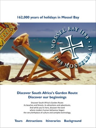 162,000 years of holidays in Mossel Bay

Discover South Africa’s Garden Route
Discover our beginnings

!
!
!

Tours

Discover	
  South	
  Africa’s	
  Garden	
  Route:	
  
its	
  beaches	
  and	
  forests,	
  its	
  attractions	
  and	
  adventures.	
  
And	
  while	
  you’re	
  here,	
  discover	
  the	
  land	
  
where	
  modern	
  human	
  behaviour	
  began:	
  
the	
  very	
  birthplace	
  of	
  culture	
  and	
  complex	
  technology.	
  

Attractions

Itineraries

Background

 