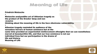 Friedrich Nietzsche
•
Nietzsche analyzedthe art of Athenian tragedy as
the product of the Greeks’ deep and non
-evasive
thinking about the meaning of life in the face ofextreme vulnerability.
•
Athenian tragedy reminded its audience of the
senseless horrors of human existence but at the
same time provided an experiential reinforcement ofinsights that we can nonetheless
marvel at beautywithin life, and that our true existence is not our
individual lives but our participation in the drama of
life and history.
Meaning of Life
 