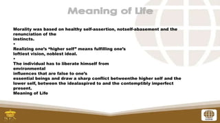 Morality was based on healthy self-assertion, notself-abasement and the
renunciation of the
instincts.
•
Realizing one’s “higher self” means fulfilling one’s
loftiest vision, noblest ideal.
•
The individual has to liberate himself from
environmental
influences that are false to one’s
essential beings and draw a sharp conflict betweenthe higher self and the
lower self, between the idealaspired to and the contemptibly imperfect
present.
Meaning of Life
 
