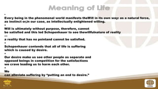 •
Every being in the phenomenal world manifests theWill in its own way: as a natural force,
as instinct or,in our case, as intellectually enlightened willing.
•
Will is ultimately without purpose, therefore, cannot
be satisfied and this led Schopenhauer to see thewillfulnature of reality
—
a reality that has no pointand cannot be satisfied.
•
Schopenhauer contends that all of life is suffering
which is caused by desire.
•
Our desire make us see other people as separate and
opposed beings in competition for the satisfactions
we crave leading us to harm each other.
•
We
can alleviate suffering by “putting an end to desire.”
 