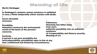 Martin Heidegger
•
In Heidegger’s analysis, human existence is exhibited
in care, a finite temporality which reaches with death.
•
Care’s threefold
structure:
Possibility.
Humanity constructs the instrumental
world on the basis of the persons’
concerns.
Facticity.
A person is not pure possibility but
facticalpossibility: possibilities open to him at any
time conditioned and limited by circumstances.
Fallenness.
Humanity has fallen away
from one’s
authentic possibility into an authentic
existence
of irresponsibility and illusory security.
Meaning of Life
 
