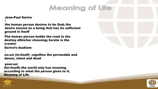 Jean-Paul Sartre
•
the human person desires to be God; the
desire toexist as a being that has its sufficient
ground in itself
•
The human person builds the road to the
destiny ofhis/her choosing; he/she is the
creator
•
Sartre’s dualism:
en-soi (in-itself) –signifies the permeable and
dense, silent and dead
pour-soi
(for-itself)–the world only has meaning
according to what the person gives to it.
Meaning of Life
 