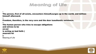 •
The person, first of all exists, encounters himself,surges up in the world, and defines
himself afterward.
•
Freedom, therefore, is the very core and the door toauthentic existence.
•
The human person who tries to escape obligations
and strives to be
en-soi
is acting on bad faith (
mauvais foi
).
Meaning of Life
 
