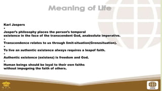 Karl Jaspers
•
Jasper’s philosophy places the person’s temporal
existence in the face of the transcendent God, anabsolute imperative.
•
Transcendence relates to us through limit-situation(Grenzsituation).
•
To live an authentic existence always requires a leapof faith.
•
Authentic existence (existenz) is freedom and God.
•
Human beings should be loyal to their own faiths
without impugning the faith of others.
 