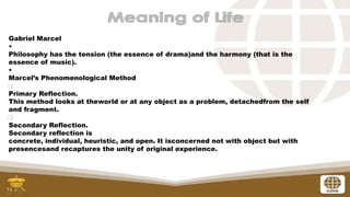 Gabriel Marcel
•
Philosophy has the tension (the essence of drama)and the harmony (that is the
essence of music).
•
Marcel’s Phenomenological Method
Primary Reflection.
This method looks at theworld or at any object as a problem, detachedfrom the self
and fragment.
Secondary Reflection.
Secondary reflection is
concrete, individual, heuristic, and open. It isconcerned not with object but with
presencesand recaptures the unity of original experience.
 