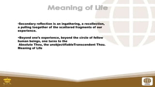 •Secondary reflection is an ingathering, a recollection,
a pulling toegether of the scattered fragments of our
experience.
•Beyond one’s experience, beyond the circle of fellow
human beings, one turns to the
Absolute Thou, the unobjectifiableTranscendent Thou.
Meaning of Life
 