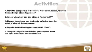 1.From the perspective of Socrates, Plato and Aristotle,how can
human beings attain happiness?
2.In your view, how can one attain a “higher self”?
3.Discuss how desire can lead us to suffering from the
point of view of Schopenhauer.
4.Explain Martin Heidegger’s concept of “Care”.
5.Compare Jasper’s and Marcel’s philosophies. What
are their similarities and differences?
 