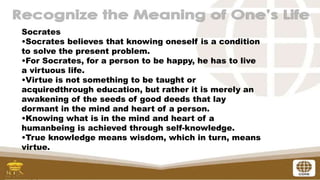 Socrates
•Socrates believes that knowing oneself is a condition
to solve the present problem.
•For Socrates, for a person to be happy, he has to live
a virtuous life.
•Virtue is not something to be taught or
acquiredthrough education, but rather it is merely an
awakening of the seeds of good deeds that lay
dormant in the mind and heart of a person.
•Knowing what is in the mind and heart of a
humanbeing is achieved through self-knowledge.
•True knowledge means wisdom, which in turn, means
virtue.
 