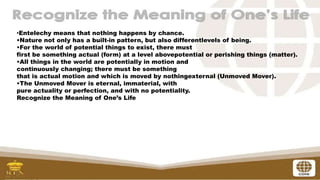 •Entelechy means that nothing happens by chance.
•Nature not only has a built-in pattern, but also differentlevels of being.
•For the world of potential things to exist, there must
first be something actual (form) at a level abovepotential or perishing things (matter).
•All things in the world are potentially in motion and
continuously changing; there must be something
that is actual motion and which is moved by nothingexternal (Unmoved Mover).
•The Unmoved Mover is eternal, immaterial, with
pure actuality or perfection, and with no potentiality.
Recognize the Meaning of One’s Life
 