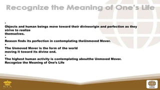 •
Objects and human beings move toward their divineorigin and perfection as they
strive to realize
themselves.
•
Reason finds its perfection in contemplating theUnmoved Mover.
•
The Unmoved Mover is the form of the world
moving it toward its divine end.
•
The highest human activity is contemplating aboutthe Unmoved Mover.
Recognize the Meaning of One’s Life
 