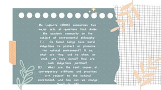 De Laplante (2006) summarizes two
major sets of questions that divide
the academic community on the
subject of environmental philosophy:
(1) Do human beings have moral
obligations to protect or preserve
the natural environment? If so,
what are they, and to whom, or
what, are they owned? How are
such obligations justified?
(2) What are the root causes of
contemporary attitudes and practices
with respect to the natural
environment, and how can we change
them? (p. 48)
 