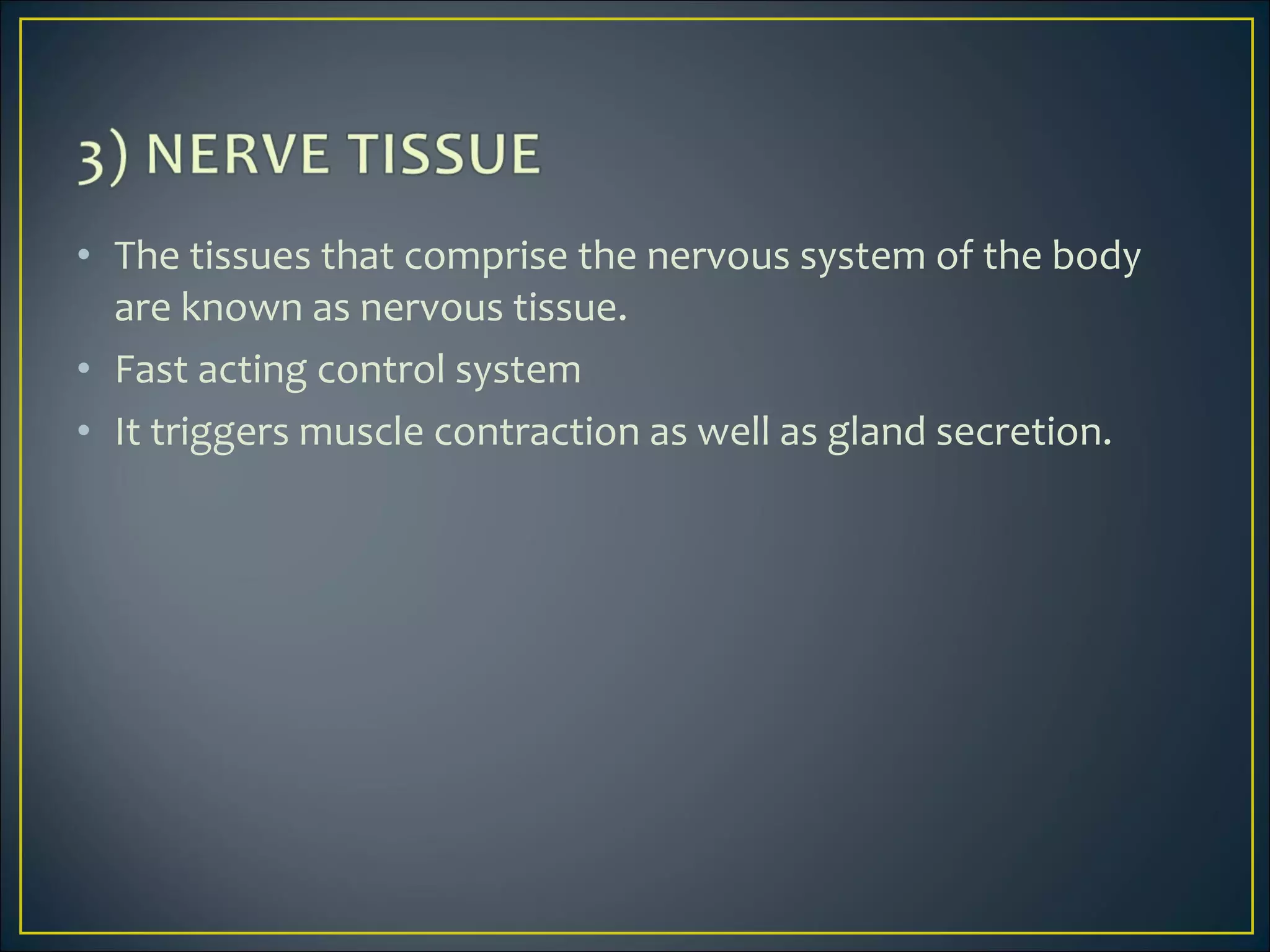 • The tissues that comprise the nervous system of the body
are known as nervous tissue.
• Fast acting control system
• It triggers muscle contraction as well as gland secretion.
 
