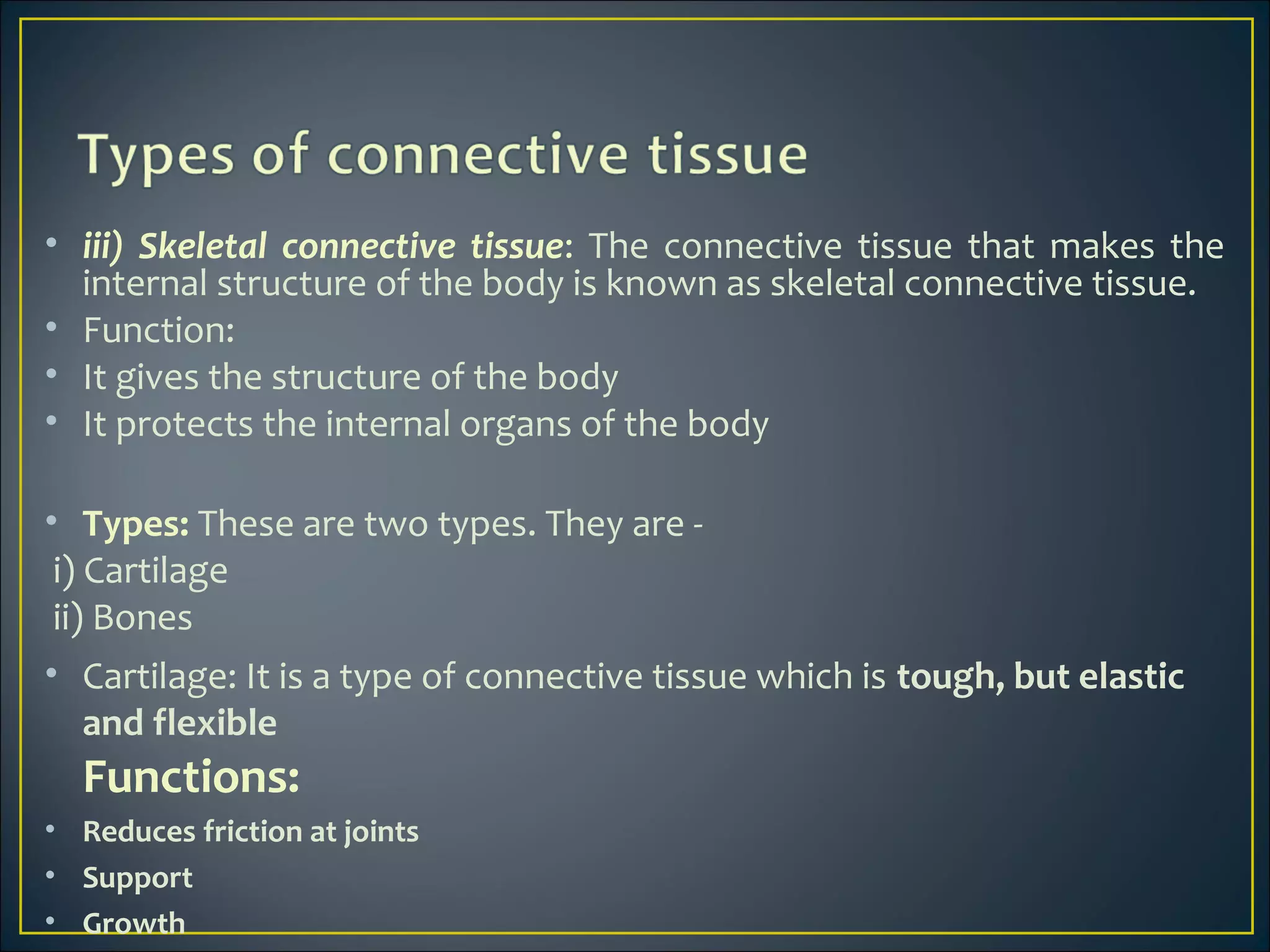 • iii) Skeletal connective tissue: The connective tissue that makes the
internal structure of the body is known as skeletal connective tissue.
• Function:
• It gives the structure of the body
• It protects the internal organs of the body
• Types: These are two types. They are -
i) Cartilage
ii) Bones
• Cartilage: It is a type of connective tissue which is tough, but elastic
and flexible
Functions:
• Reduces friction at joints
• Support
• Growth
 