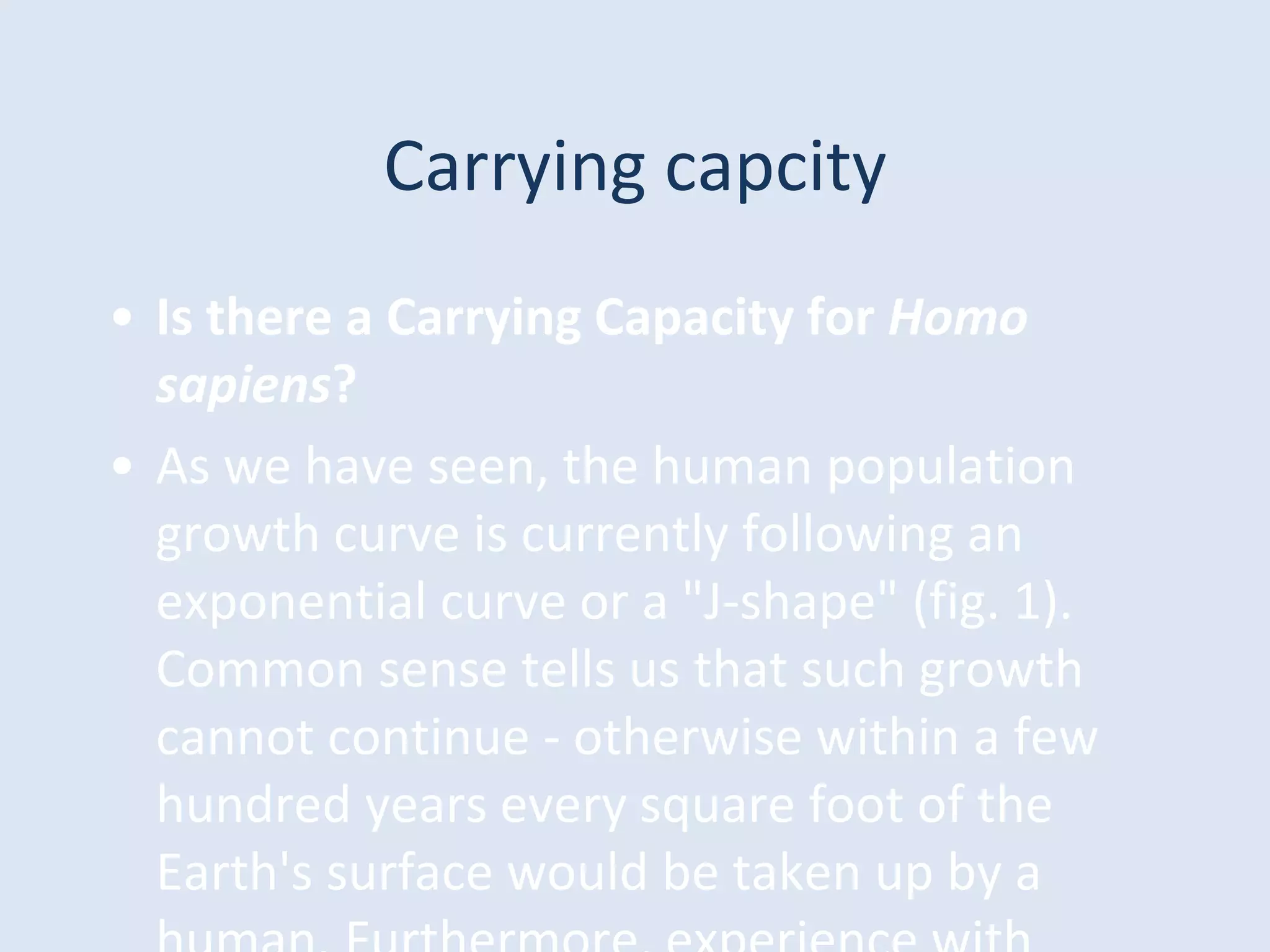 Carrying capcity
• Is there a Carrying Capacity for Homo
sapiens?
• As we have seen, the human population
growth curve is currently following an
exponential curve or a "J-shape" (fig. 1).
Common sense tells us that such growth
cannot continue - otherwise within a few
hundred years every square foot of the
Earth's surface would be taken up by a
 
