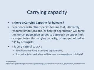 Carrying capacity
• Is there a Carrying Capacity for humans?
• Experience with other species tells us that, ultimately,
resource limitations and/or habitat degradation will force
the human population curves to approach an upper limit
or asymptote - the carrying capacity, often symbolized as
" K" by ecologists.
• It is very natural to ask :
– does humanity have a carrying capacity and,
– if so, what is it - and when will we reach or overshoot this limit?
adapted from:
http://www.globalchange.umich.edu/globalchange2/current/lectures/human_pop/human_pop.html#Past
 