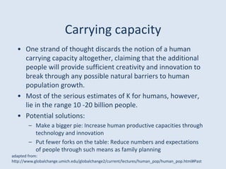Carrying capacity
• One strand of thought discards the notion of a human
carrying capacity altogether, claiming that the additional
people will provide sufficient creativity and innovation to
break through any possible natural barriers to human
population growth.
• Most of the serious estimates of K for humans, however,
lie in the range 10 -20 billion people.
• Potential solutions:
– Make a bigger pie: Increase human productive capacities through
technology and innovation
– Put fewer forks on the table: Reduce numbers and expectations
of people through such means as family planning
adapted from:
http://www.globalchange.umich.edu/globalchange2/current/lectures/human_pop/human_pop.html#Past
 