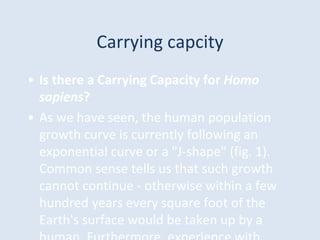 Carrying capcity
• Is there a Carrying Capacity for Homo
sapiens?
• As we have seen, the human population
growth curve is currently following an
exponential curve or a "J-shape" (fig. 1).
Common sense tells us that such growth
cannot continue - otherwise within a few
hundred years every square foot of the
Earth's surface would be taken up by a
 