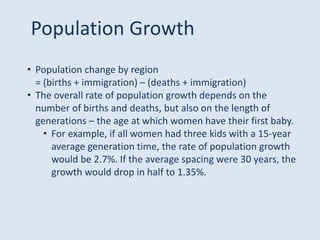 • Population change by region
= (births + immigration) – (deaths + immigration)
• The overall rate of population growth depends on the
number of births and deaths, but also on the length of
generations – the age at which women have their first baby.
• For example, if all women had three kids with a 15-year
average generation time, the rate of population growth
would be 2.7%. If the average spacing were 30 years, the
growth would drop in half to 1.35%.
Population Growth
 